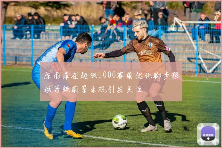 陈雨菲在超级1000赛前优化脚步移动晋级前景乐观引发关注