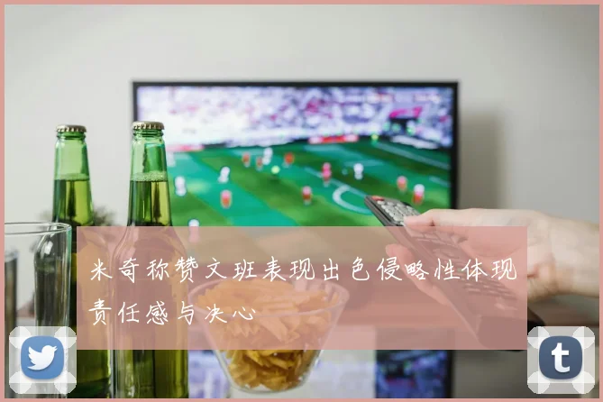 米奇称赞文班表现出色侵略性体现责任感与决心