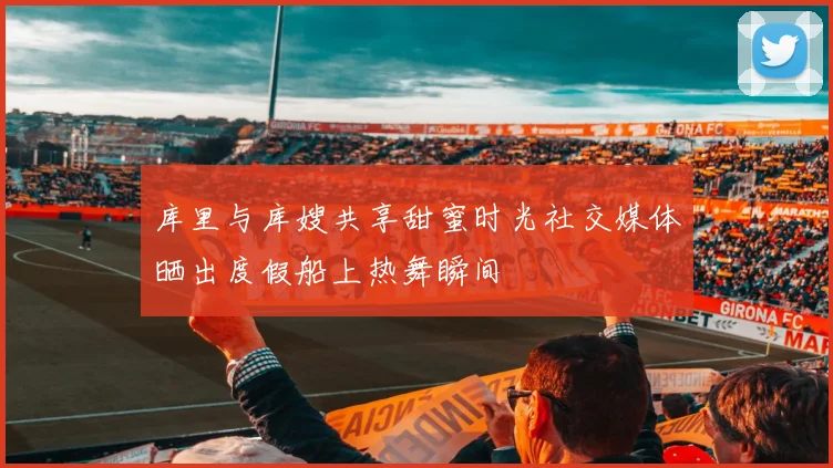 库里与库嫂共享甜蜜时光社交媒体晒出度假船上热舞瞬间