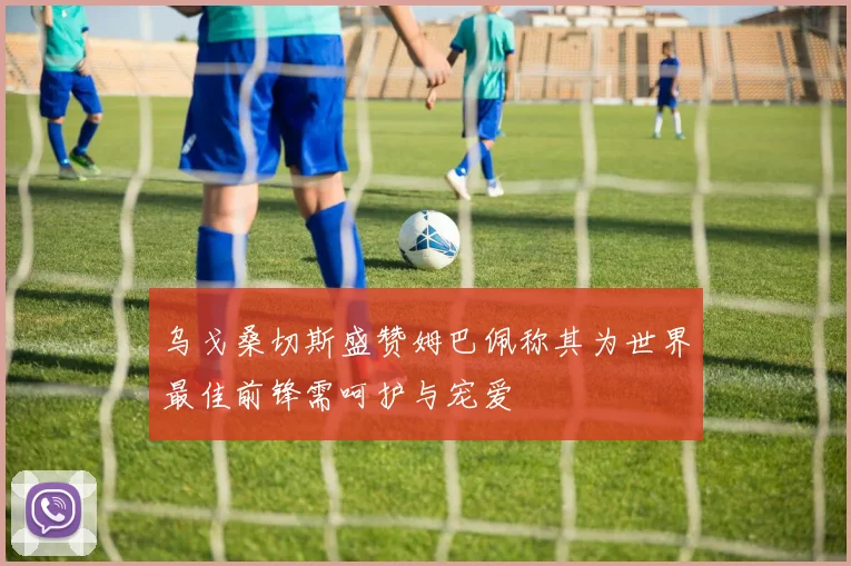 乌戈桑切斯盛赞姆巴佩称其为世界最佳前锋需呵护与宠爱