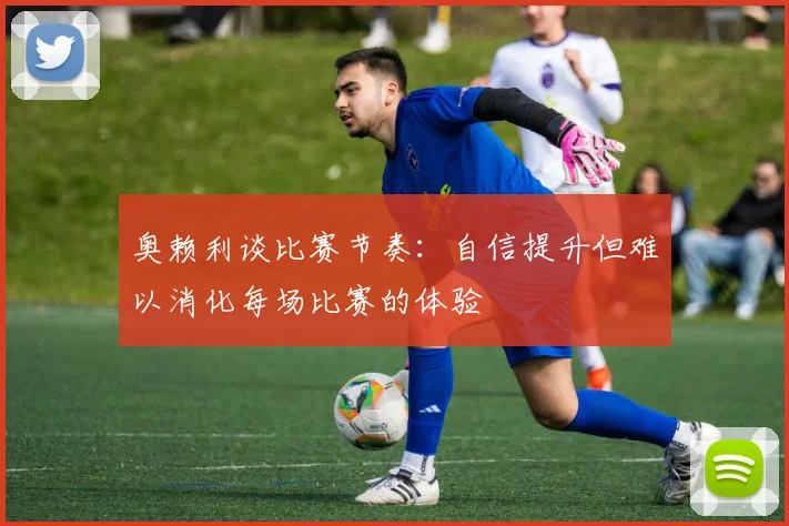 奥赖利谈比赛节奏：自信提升但难以消化每场比赛的体验
