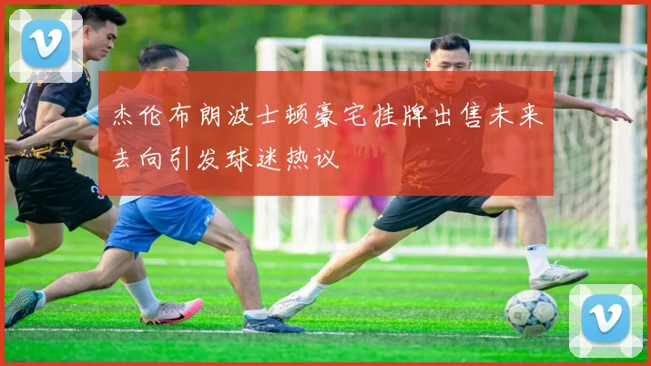杰伦布朗波士顿豪宅挂牌出售未来去向引发球迷热议