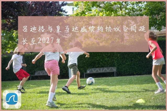吕迪格与皇马达成续约协议合同延长至2027年