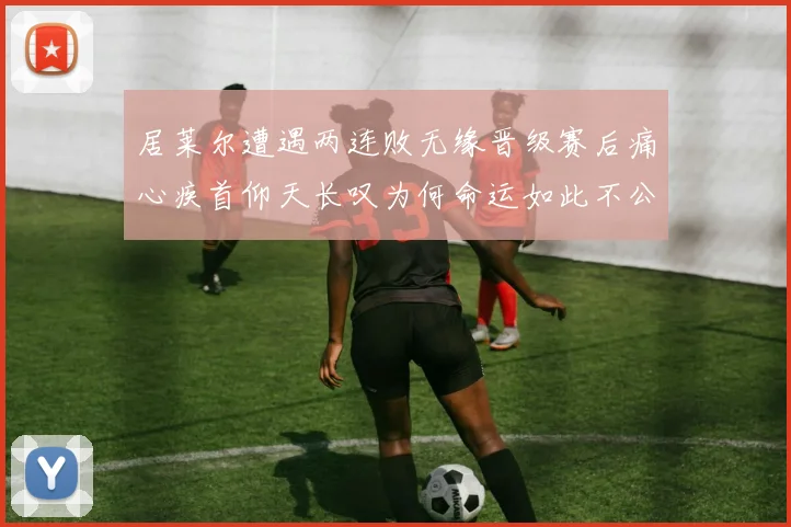 居莱尔遭遇两连败无缘晋级赛后痛心疾首仰天长叹为何命运如此不公