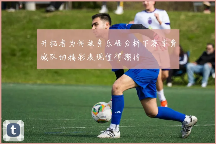 开拓者为何放弃乐福分析下赛季费城队的精彩表现值得期待