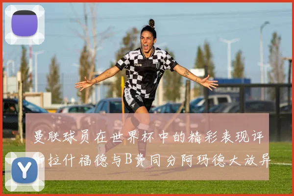 曼联球员在世界杯中的精彩表现评析拉什福德与B费同分阿玛德大放异彩