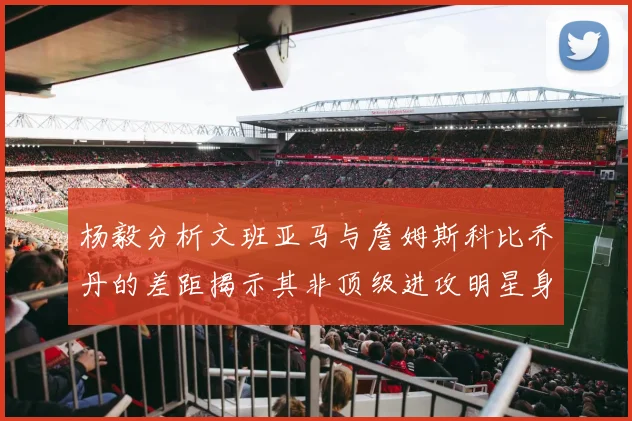 杨毅分析文班亚马与詹姆斯科比乔丹的差距揭示其非顶级进攻明星身份