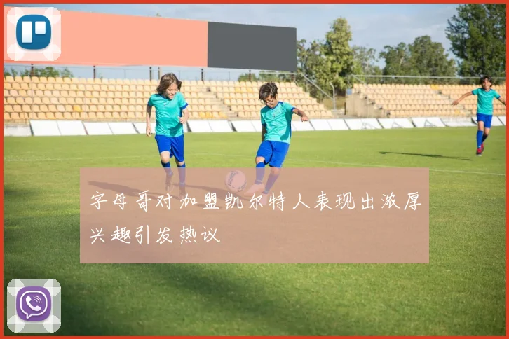 字母哥对加盟凯尔特人表现出浓厚兴趣引发热议