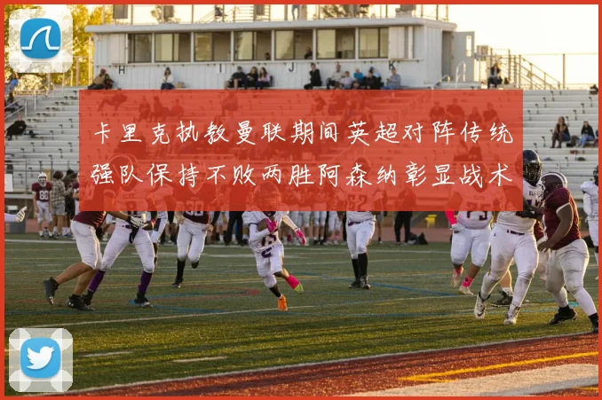 卡里克执教曼联期间英超对阵传统强队保持不败两胜阿森纳彰显战术智慧