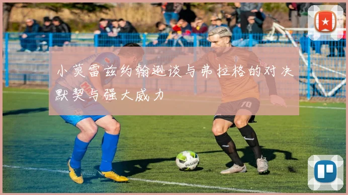 小莫雷兹约翰逊谈与弗拉格的对决默契与强大威力