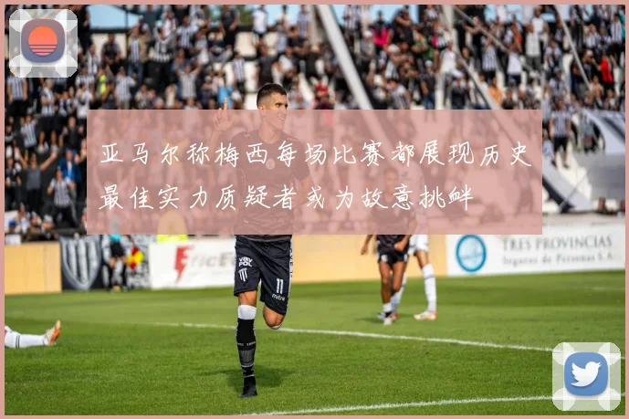 亚马尔称梅西每场比赛都展现历史最佳实力质疑者或为故意挑衅
