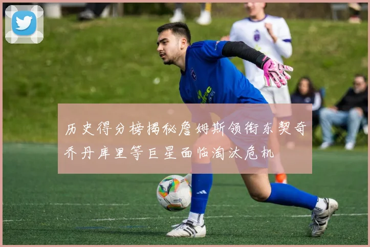 历史得分榜揭秘詹姆斯领衔东契奇乔丹库里等巨星面临淘汰危机