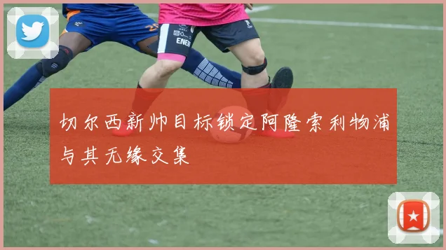 切尔西新帅目标锁定阿隆索利物浦与其无缘交集